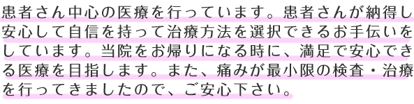 患者さん中心の医療を行っています。患者さんが納得し安心して自信を持って治療方法を選択できるお手伝いをしています。当院をお帰りになる時に、満足で安心できる医療を目指します。また、痛みが最小限の検査・治療を行ってきましたので、ご安心下さい。