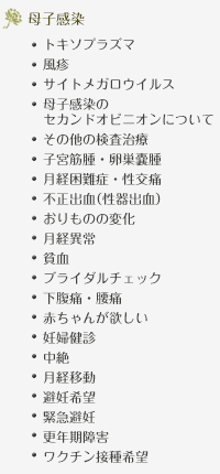 母子感染…トキソプラズマ、風疹、サイトメガロウイルス、母子感染のセカンドオピニオンについて、その他の検査治療、子宮筋腫・卵巣嚢腫、月経困難症・性交痛、不正出血（性器出血）、おりものの変化、月経異常、貧血、ブライダルチェック、下腹痛・腰痛、赤ちゃんが欲しい、妊婦健診、中絶、月経移動、避妊希望、緊急避妊、更年期障害、ワクチン接種希望