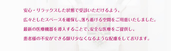 安心・リラックスした状態で受診いただけるよう、広々としたスペースを確保し、落ち着ける空間をご用意いたしました。最新の医療機器を導入することで、安全な医療をご提供し、患者様の不安ができる限り少なくなるような配慮をしております。