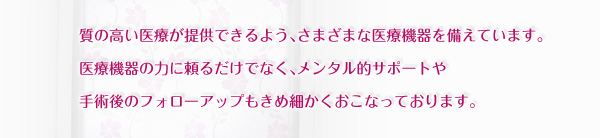 質の高い医療が提供できるよう、さまざまな医療機器を備えています。医療機器の力に頼るだけでなく、メンタル的サポートや手術後のフォローアップもきめ細かく行っております。